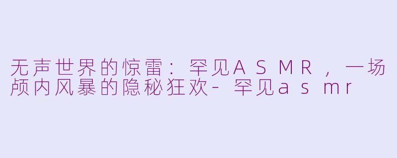 无声世界的惊雷：罕见ASMR，一场颅内风暴的隐秘狂欢-罕见asmr