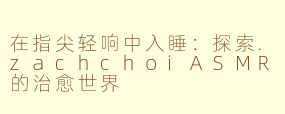 在指尖轻响中入睡:探索.zachchoiASMR的治愈世界