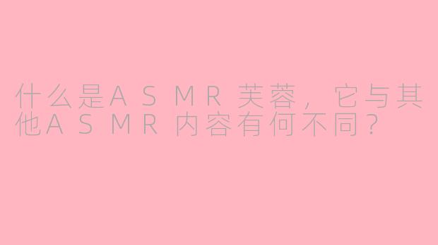 什么是ASMR芙蓉，它与其他ASMR内容有何不同？