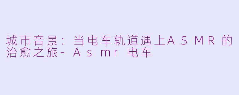 城市音景：当电车轨道遇上ASMR的治愈之旅-Asmr电车