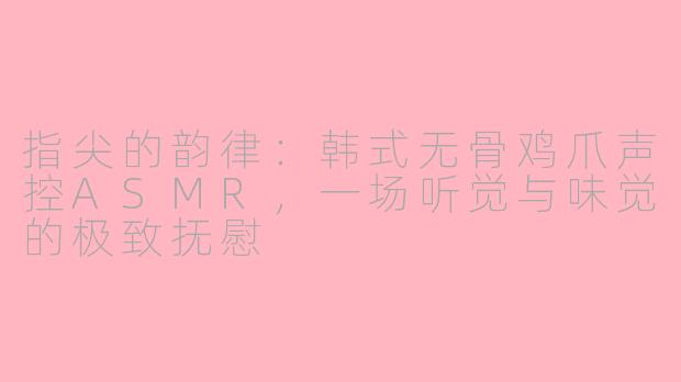 指尖的韵律：韩式无骨鸡爪声控ASMR，一场听觉与味觉的极致抚慰