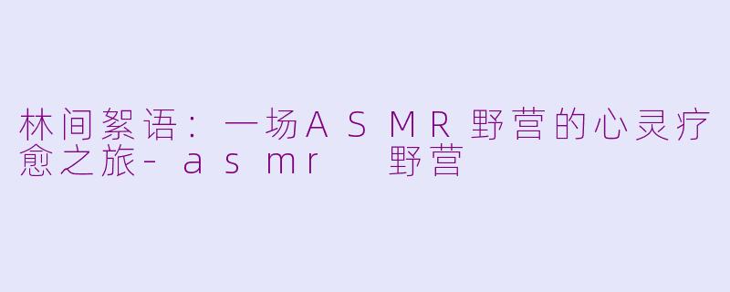 林间絮语：一场ASMR野营的心灵疗愈之旅-asmr 野营