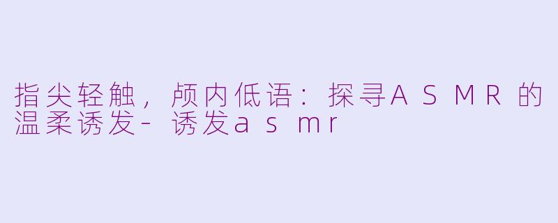 指尖轻触，颅内低语：探寻ASMR的温柔诱发-诱发asmr