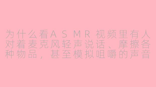 为什么看ASMR视频里有人对着麦克风轻声说话、摩擦各种物品，甚至模拟咀嚼的声音，会让人感到放松甚至头皮发麻呢？