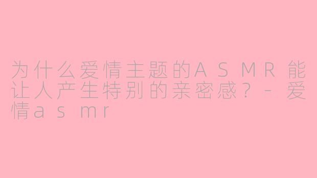 为什么爱情主题的ASMR能让人产生特别的亲密感？-爱情asmr