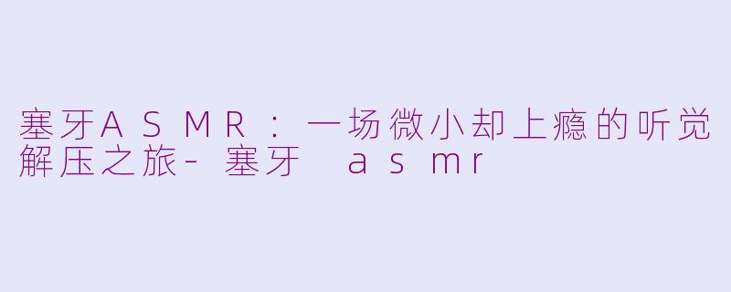 塞牙ASMR:一场微小却上瘾的听觉解压之旅-塞牙 asmr