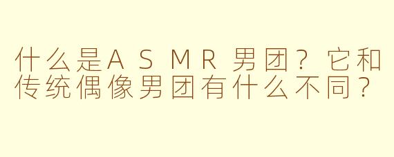 什么是ASMR男团？它和传统偶像男团有什么不同？