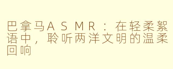 巴拿马ASMR：在轻柔絮语中，聆听两洋文明的温柔回响