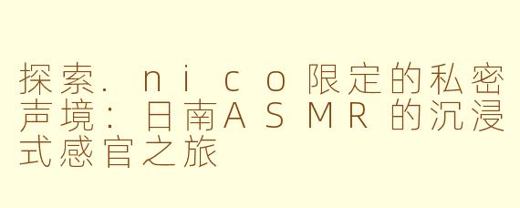 探索.nico限定的私密声境：日南ASMR的沉浸式感官之旅