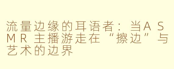 流量边缘的耳语者：当ASMR主播游走在“擦边”与艺术的边界
