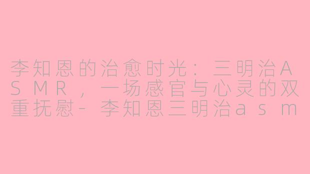 李知恩的治愈时光:三明治ASMR,一场感官与心灵的双重抚慰