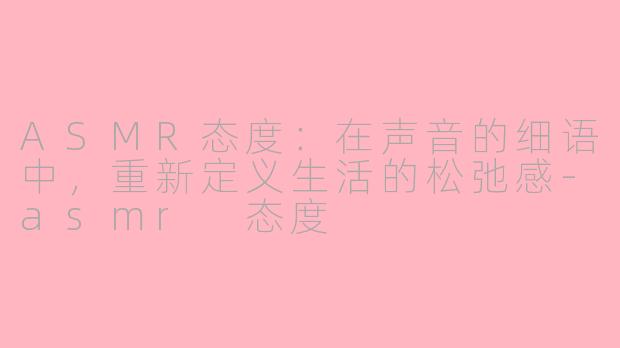 ASMR态度：在声音的细语中，重新定义生活的松弛感-asmr 态度