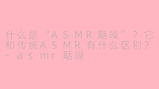 什么是“ASMR聒噪”？它和传统ASMR有什么区别？-asmr聒噪