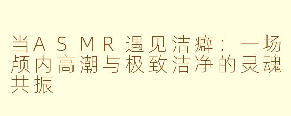 当ASMR遇见洁癖：一场颅内高潮与极致洁净的灵魂共振