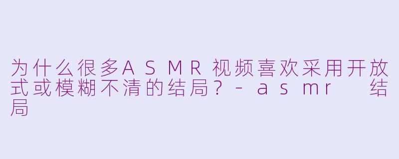 为什么很多ASMR视频喜欢采用开放式或模糊不清的结局？-asmr 结局