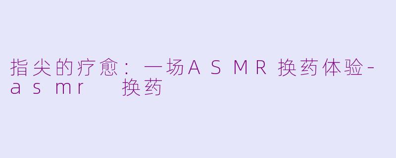 指尖的疗愈：一场ASMR换药体验-asmr 换药