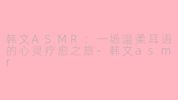 韩文ASMR:一场温柔耳语的心灵疗愈之旅-韩文asmr