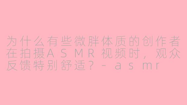 为什么有些微胖体质的创作者在拍摄ASMR视频时，观众反馈特别舒适？-asmr 微胖