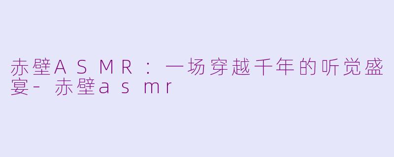赤壁ASMR：一场穿越千年的听觉盛宴-赤壁asmr