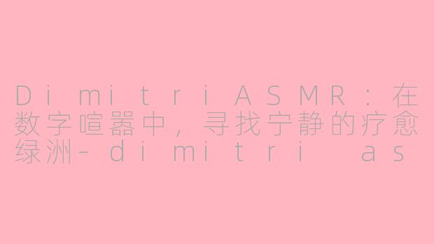 DimitriASMR：在数字喧嚣中，寻找宁静的疗愈绿洲-dimitri asmr