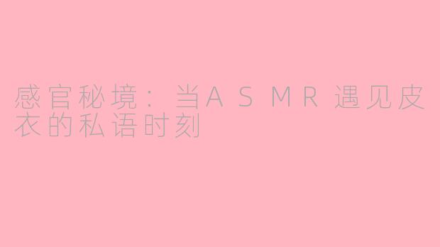 感官秘境：当ASMR遇见皮衣的私语时刻