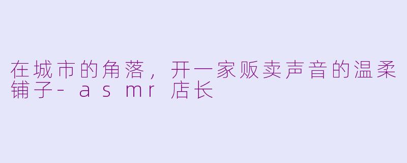 在城市的角落,开一家贩卖声音的温柔铺子-asmr店长