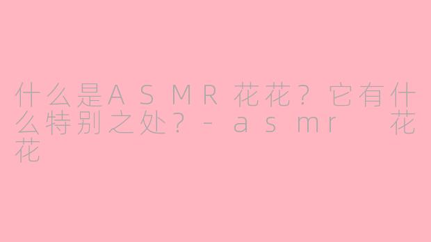 什么是ASMR花花？它有什么特别之处？-asmr 花花