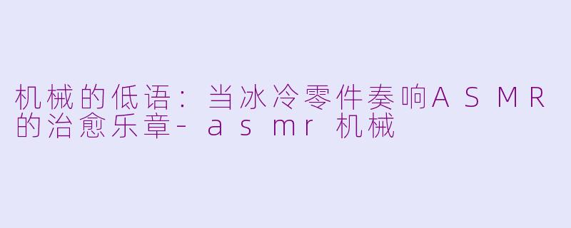 机械的低语：当冰冷零件奏响ASMR的治愈乐章-asmr机械