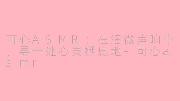 可心ASMR：在细微声响中，寻一处心灵栖息地-可心asmr