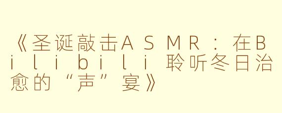 《圣诞敲击ASMR：在Bilibili聆听冬日治愈的“声”宴》