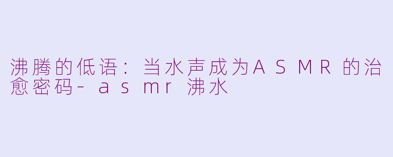 沸腾的低语：当水声成为ASMR的治愈密码-asmr沸水