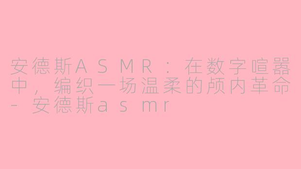 安德斯ASMR：在数字喧嚣中，编织一场温柔的颅内革命-安德斯asmr