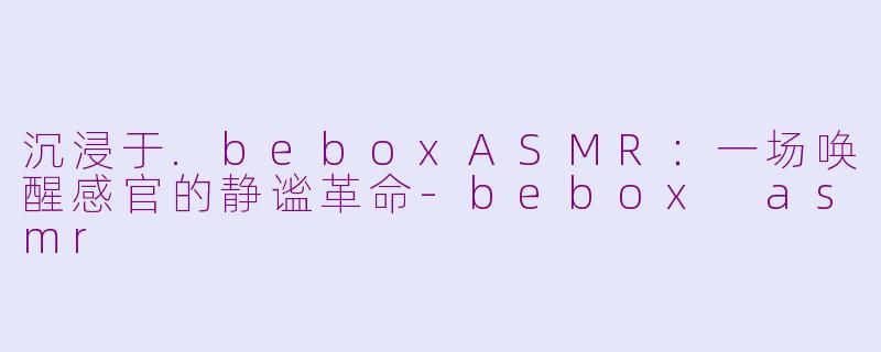 沉浸于.beboxASMR：一场唤醒感官的静谧革命-bebox asmr
