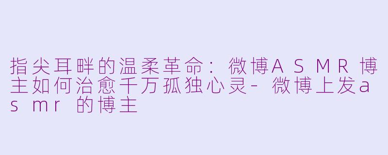 指尖耳畔的温柔革命：微博ASMR博主如何治愈千万孤独心灵-微博上发asmr的博主