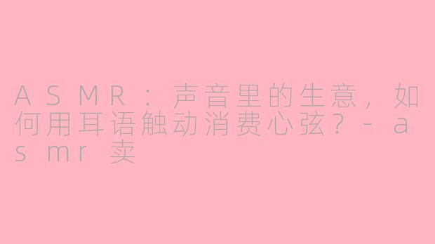 ASMR：声音里的生意，如何用耳语触动消费心弦？-asmr卖
