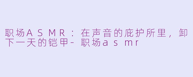 职场ASMR：在声音的庇护所里，卸下一天的铠甲-职场asmr