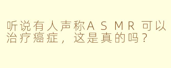 听说有人声称ASMR可以治疗癌症，这是真的吗？