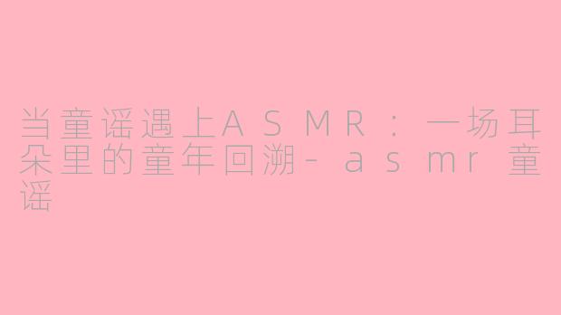 当童谣遇上ASMR：一场耳朵里的童年回溯-asmr童谣
