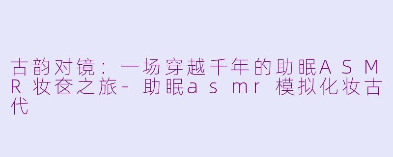古韵对镜:一场穿越千年的助眠ASMR妆奁之旅-助眠asmr模拟化妆古代
