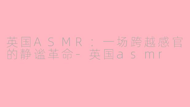 英国ASMR：一场跨越感官的静谧革命-英国asmr