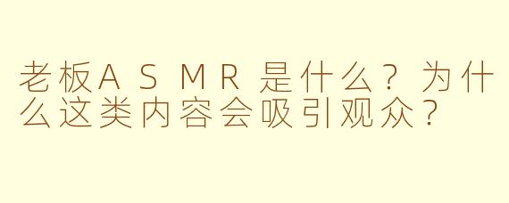 老板ASMR是什么？为什么这类内容会吸引观众？