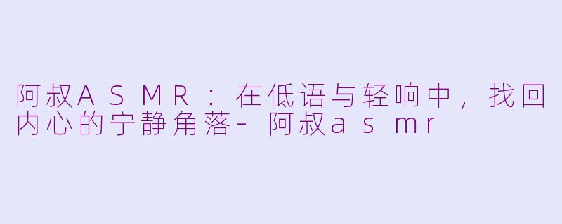 阿叔ASMR:在低语与轻响中,找回内心的宁静角落-阿叔asmr