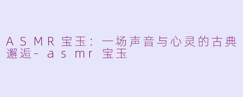 ASMR宝玉：一场声音与心灵的古典邂逅-asmr宝玉