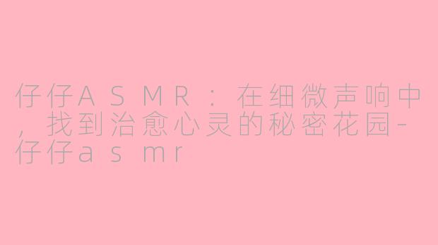 仔仔ASMR:在细微声响中,找到治愈心灵的秘密花园-仔仔asmr