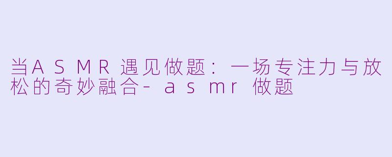 当ASMR遇见做题:一场专注力与放松的奇妙融合-asmr做题