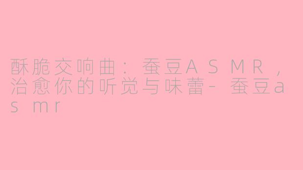 酥脆交响曲：蚕豆ASMR，治愈你的听觉与味蕾-蚕豆asmr