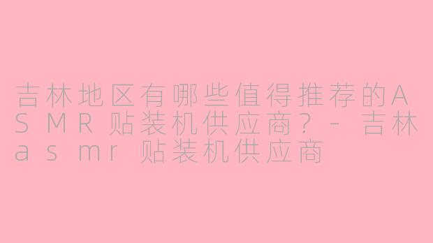 吉林地区有哪些值得推荐的ASMR贴装机供应商?-吉林asmr贴装机供应商