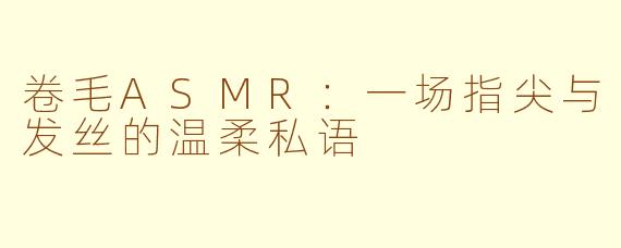 卷毛ASMR:一场指尖与发丝的温柔私语