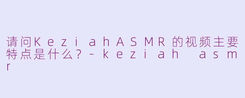 请问KeziahASMR的视频主要特点是什么？-keziah asmr