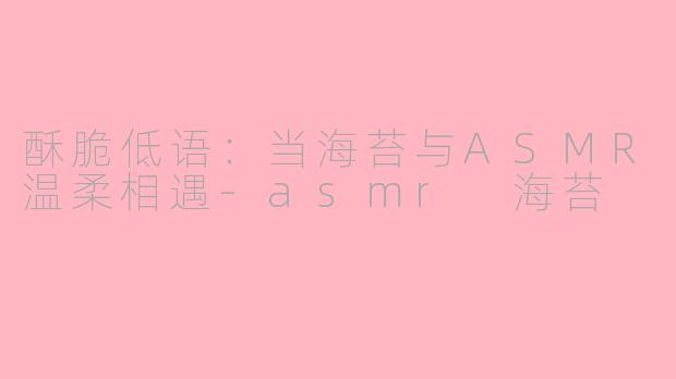 酥脆低语：当海苔与ASMR温柔相遇-asmr 海苔